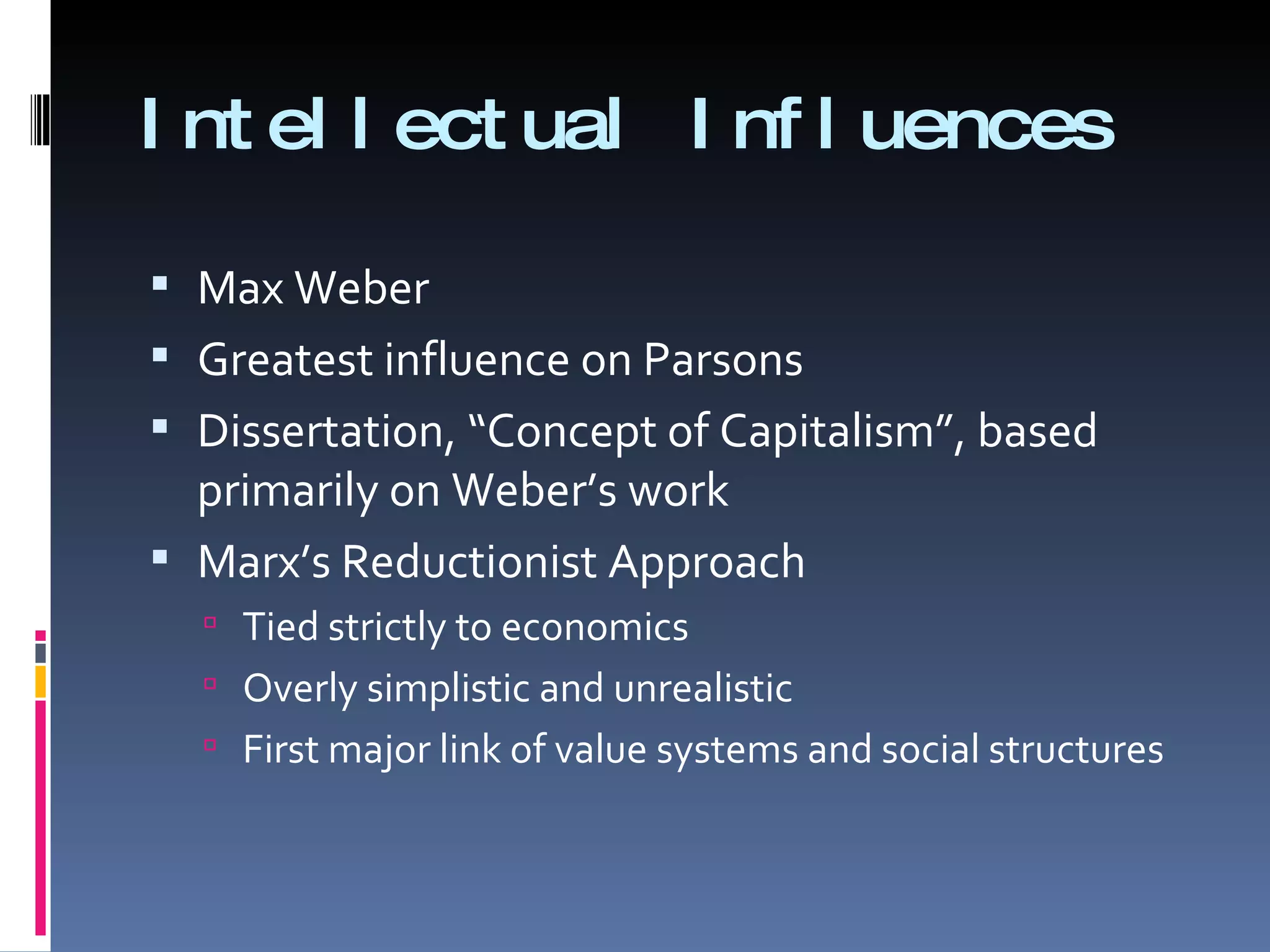 Intellectual Influences Max Weber  Greatest influence on Parsons Dissertation, “Concept of Capitalism”, based primarily on Weber’s work Marx’s Reductionist Approach Tied strictly to economics Overly simplistic and unrealistic  First major link of value systems and social structures 