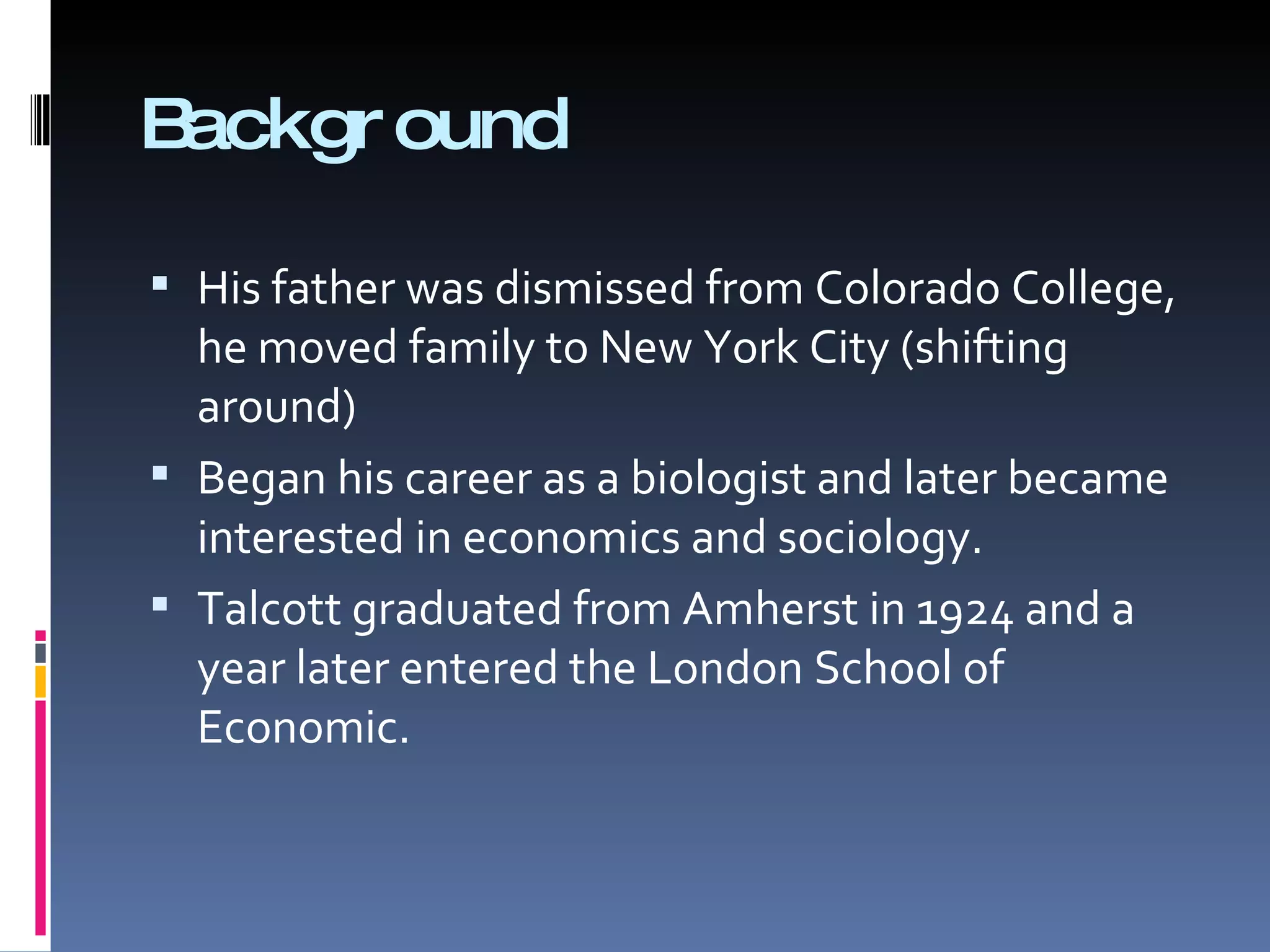 Background His father was dismissed from Colorado College, he moved family to New York City (shifting around) Began his career as a biologist and later became interested in economics and sociology. Talcott graduated from Amherst in 1924 and a year later entered the London School of Economic. 