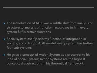 ▸ The introduction of AGIL was a subtle shift from analysis of
structure to analysis of function; according to him every
system fulfils certain functions
▸ Social system itself performs function of integration in
society; according to AGIL model, every system has further
four sub-systems
▸ He gave a concept of Action System as a precursor to his
idea of Social System; Action Systems are the highest
conceptual abstractions in his theoretical framework
 