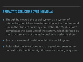 PRIMACY TO STRUCTURE OVER INDIVIDUAL
▸ Though he viewed the social system as a system of
interaction, he did not take interaction as the fundamental
unit in the study of social system, rather the “Status-Role”
complex as the basic unit of the system., which defined by
the structure and not the individual who performs them
▸ Status- a structural position within the social system
▸ Role- what the actor does in such a position, seen in the
context of its functional significance for the larger system
 
