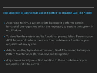 FOUR STRUCTURES OR SUBSYSTEMS IN SOCIETY IN TERMS OF THE FUNCTIONS (AGIL) THEY PERFORM
▸ According to him, a system exists because it performs certain
functional pre-requisites which are necessary to sustain the system in
equilibrium
▸ To visualise the system and its functional prerequisites, Parsons gave
AGIL framework, where there are four problems or functional pre-
requisites of any system
▸ Adaptation (to physical environment), Goal Attainment, Latency or
Pattern Maintenance (for stability) and Integration
▸ A system or society must find solution to these problems or pre-
requisites, if it is to survive
 