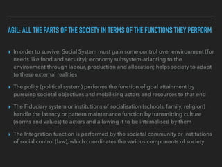 ▸ In order to survive, Social System must gain some control over environment (for
needs like food and security); economy subsystem-adapting to the
environment through labour, production and allocation; helps society to adapt
to these external realities
▸ The polity (political system) performs the function of goal attainment by
pursuing societal objectives and mobilising actors and resources to that end
▸ The Fiduciary system or institutions of socialisation (schools, family, religion)
handle the latency or pattern maintenance function by transmitting culture
(norms and values) to actors and allowing it to be internalised by them
▸ The Integration function is performed by the societal community or institutions
of social control (law), which coordinates the various components of society
AGIL: ALL THE PARTS OF THE SOCIETY IN TERMS OF THE FUNCTIONS THEY PERFORM
 