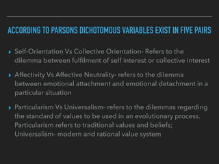 ACCORDING TO PARSONS DICHOTOMOUS VARIABLES EXIST IN FIVE PAIRS
▸ Self-Orientation Vs Collective Orientation- Refers to the
dilemma between fulfilment of self interest or collective interest
▸ Affectivity Vs Affective Neutrality- refers to the dilemma
between emotional attachment and emotional detachment in a
particular situation
▸ Particularism Vs Universalism- refers to the dilemmas regarding
the standard of values to be used in an evolutionary process.
Particularism refers to traditional values and beliefs;
Universalism- modern and rational value system
 