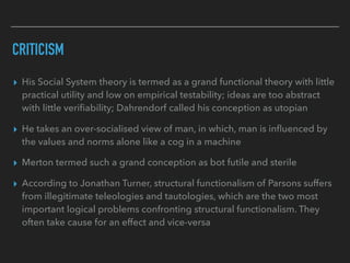 CRITICISM
▸ His Social System theory is termed as a grand functional theory with little
practical utility and low on empirical testability; ideas are too abstract
with little verifiability; Dahrendorf called his conception as utopian
▸ He takes an over-socialised view of man, in which, man is influenced by
the values and norms alone like a cog in a machine
▸ Merton termed such a grand conception as bot futile and sterile
▸ According to Jonathan Turner, structural functionalism of Parsons suffers
from illegitimate teleologies and tautologies, which are the two most
important logical problems confronting structural functionalism. They
often take cause for an effect and vice-versa
 