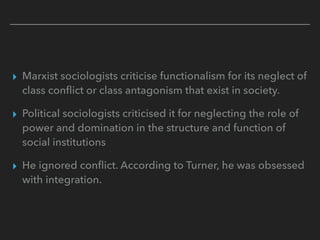 ▸ Marxist sociologists criticise functionalism for its neglect of
class conflict or class antagonism that exist in society.
▸ Political sociologists criticised it for neglecting the role of
power and domination in the structure and function of
social institutions
▸ He ignored conflict. According to Turner, he was obsessed
with integration.
 