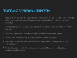 SIGNIFICANCE OF PARSONIAN FRAMEWORK
▸ Despite its limitations, the Social System framework can be used as a framework to
understand various social sub-systems and their problems or functional pre-
requisites.
▸ Social problems like insurgencies in tribal areas can be understood from systems
view as—
1. Poverty, as a result of problem of adaptation in the economic system
2. Vested interests affect the goal attainment in political system
3. Deprived people feel alienated and face the problem of integration in the
cultural system
4. Stress and lack of motivation creates problems of latency in institutions of
socialisation like family
 