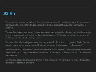 ACTIVITY
▸ Parsons soon moved away from the micro aspect of reality and came up with a grander
framework for understanding social reality. Please discuss this grander framework of
analysis.
▸ Though he viewed the social system as a system of interaction, he did not take interaction
as the fundamental unit in the study of social system. What was his fundamental unit of
analysis and how did he carry out it?
▸ Parsons’ idea of social system was too vague and futile. It was too grant to find a favour
among many social researchers. What are the major limitations of his framework?
▸ Merton’s idea of Latent Function introduced the much needed flexibility in the functional
analysis of the society, evaluate this statement in the light of the limitations of Parsonsian
frameworks.
▸ Merton exposed the proverbial chinks in the armour of Parsons, but he himself repeated
the same mistakes. Comment.
 