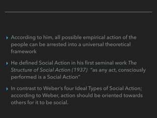 ▸ According to him, all possible empirical action of the
people can be arrested into a universal theoretical
framework
▸ He defined Social Action in his first seminal work The
Structure of Social Action (1937) “as any act, consciously
performed is a Social Action”
▸ In contrast to Weber’s four Ideal Types of Social Action;
according to Weber, action should be oriented towards
others for it to be social.
 