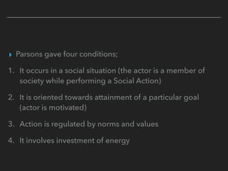 ▸ Parsons gave four conditions;
1. It occurs in a social situation (the actor is a member of
society while performing a Social Action)
2. It is oriented towards attainment of a particular goal
(actor is motivated)
3. Action is regulated by norms and values
4. It involves investment of energy
 