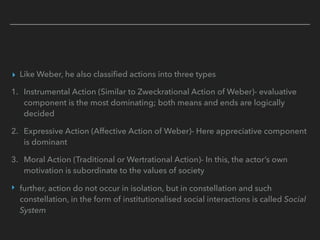 ▸ Like Weber, he also classified actions into three types
1. Instrumental Action (Similar to Zweckrational Action of Weber)- evaluative
component is the most dominating; both means and ends are logically
decided
2. Expressive Action (Affective Action of Weber)- Here appreciative component
is dominant
3. Moral Action (Traditional or Wertrational Action)- In this, the actor’s own
motivation is subordinate to the values of society
‣ further, action do not occur in isolation, but in constellation and such
constellation, in the form of institutionalised social interactions is called Social
System
 