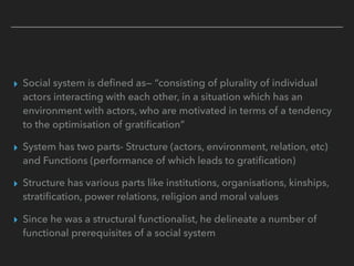 ▸ Social system is defined as— “consisting of plurality of individual
actors interacting with each other, in a situation which has an
environment with actors, who are motivated in terms of a tendency
to the optimisation of gratification”
▸ System has two parts- Structure (actors, environment, relation, etc)
and Functions (performance of which leads to gratification)
▸ Structure has various parts like institutions, organisations, kinships,
stratification, power relations, religion and moral values
▸ Since he was a structural functionalist, he delineate a number of
functional prerequisites of a social system
 