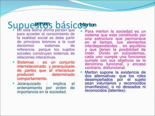 Supuestos básicos  person Merton  En esta teoría afirma person que para acceder al conocimiento de la realidad social se debe partir de principios teóricos a la cual denomino sistemas de referencia. porque los sujetos sociales construyen sistemas de relaciones interactivas. Sistemas : es un conjunto interrelacionado  y jerarquizado de partes que al interactuar producen determinado comportamiento. Jerarquizado : implica el ordenamiento por orden de importancia en la sociedad. Para merton la sociedad es un sistema que esta constituido por una estructura que permanece en el tiempo, con elementos interdependientes , en equilibrio y que tienen la posibilidad de creer. Divido en subsistemas, cada uno cumple una funciones cumple con sus objetivos se le denomina funcional, y encaso contrario, disfuncional. Merton supone la existencia de dos alternativas: que los roles desempeñados por el sujeto sean voluntarios y reconocidos (manifiestos), o no deseados ni reconocidos (latentes). 