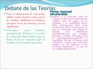 Debate de las Teorías  Person  Merton  funcional-estructuralista Para su elaboración de esta teoría utilizo varias fuentes como son la de Emilio durkheim:sociedad,ya que para el era un sistema y no un organismo. Conceptos como sistemas ,jerarquizado. Persons es el autor de estructura funcionalista que se llama A.G.L.el esquema ágil el modelo  de las cuatro funciones . Considera a la estructura como un sistema de relaciones relativamente estables entre las partes de un conjunto, y la estabilidad deriva delas permanencias delos actos sociales mas allá de las personas. ya que los elementos que integra el sistema son subsistemas interdependientes, que cumplen funciones sociales necesarias para el funcionamiento,regularida y estabilidad  de todo el sistema. cada subsistema cumple una funcion.si cumple con sus objetivos se les denomina funcional, y en caso de no cumplir disfuncional. 