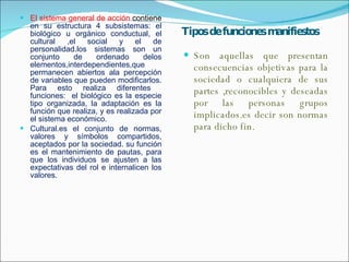 Tipos de funciones manifiestos El sistema general de acción  contiene  en su estructura 4 subsistemas: el biológico u orgánico conductual, el cultural ,el social y el de personalidad.los sistemas son un conjunto de ordenado delos elementos,interdependientes,que permanecen abiertos ala percepción de variables que pueden modificarlos. Para esto realiza diferentes  funciones:  el biológico es la especie tipo organizada, la adaptación es la función que realiza, y es realizada por el sistema económico. Cultural.es el conjunto de normas, valores y símbolos compartidos, aceptados por la sociedad. su función es el mantenimiento de pautas, para que los individuos se ajusten a las expectativas del rol e internalicen los valores. Son aquellas que presentan consecuencias objetivas para la sociedad o cualquiera de sus partes ,reconocibles y deseadas por las personas grupos implicados.es decir son normas para dicho fin. 