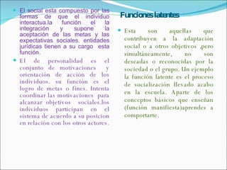 Funciones latentes El social esta compuesto por las formas de que el individuo interactua.la función el la integración y supone la aceptación de las metas y las expectativas sociales. entidades jurídicas tienen a su cargo  esta función. El de personalidad es el conjunto de motivaciones  y orientación de acción de los individuos. su función es el logro de metas o fines. Intenta coordinar las motivaciones  para alcanzar objetivos  sociales.los individuos participan en el sistema de acuerdo a su posicion en relación con los otros actores. Esta son aquellas que contribuyen a la adaptación social o a otros objetivos ,pero simultáneamente, no son deseadas o reconocidas por la sociedad o el grupo. Un ejemplo la función latente es el proceso de socialización llevado acabo en la escuela. Aparte de los conceptos básicos que enseñan (función manifiesta)aprendes a comportarte. 
