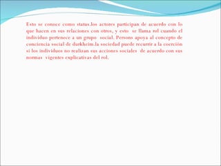 Esto se conoce como status.los actores participan de acuerdo con lo que hacen en sus relaciones con otros, y esto  se llama rol cuando el individuo pertenece a un grupo  social. Persons apoya al concepto de conciencia social de durkheim.la sociedad puede recurrir a la coerción si los individuos no realizan sus acciones sociales  de acuerdo con sus normas  vigentes explicativas del rol.  