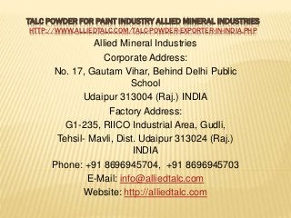 TALC POWDER FOR PAINT INDUSTRY ALLIED MINERAL INDUSTRIES
HTTP://WWW.ALLIEDTALC.COM/TALC-POWDER-EXPORTER-IN-INDIA.PHP
Allied Mineral Industries
Corporate Address:
No. 17, Gautam Vihar, Behind Delhi Public
School
Udaipur 313004 (Raj.) INDIA
Factory Address:
G1-235, RIICO Industrial Area, Gudli,
Tehsil- Mavli, Dist. Udaipur 313024 (Raj.)
INDIA
Phone: +91 8696945704, +91 8696945703
E-Mail: info@alliedtalc.com
Website: http://alliedtalc.com
 