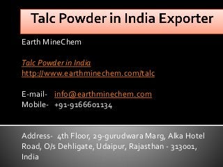 Earth MineChem
Talc Powder in India
http://www.earthminechem.com/talc
E-mail- info@earthminechem.com
Mobile- +91-9166601134
Address- 4th Floor, 29-gurudwara Marg, Alka Hotel
Road, O/s Dehligate, Udaipur, Rajasthan - 313001,
India
 