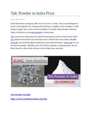 Talc Powder in India Price
Earth MineChem-
Earth MineChem Company offer Talc Powder in India. We are providing best
price in Talc powder our company manufactures, supplier of talc powder in wide
range in India. Talc is most common things it’s using in daily purpose material.
Many Industries in using talc powder in many ways.
Talc comes from solid mineral material forming part of the surface of the earth
rock deposits found all over the planet and is extract like many other valuable
minerals, but only the highest-grade talc, purity identification, merit rock is used
for talcum powder. Whether you call it talcum powder or baby powder, you’ve
likely found its silky white softness to be a baby care essential.
Talc Powder in India
http://www.earthminechem.com/talc
 