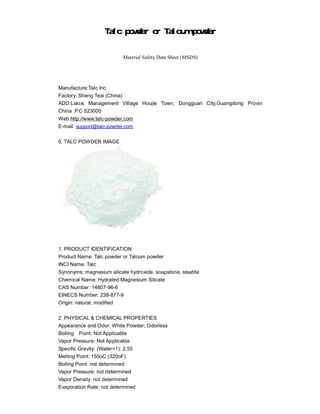 Talc powder or Talcum powder


                           Material Safety Data Sheet (MSDS)




Manufacture:Talc Inc
Factory: Sheng Teai (China)
ADD:Liaoxi Management Village Houjie Town, Dongguan City,Guangdong Provin
China .P.C 523000
Web:http://www.talc-powder.com
E-mail: support@talc-powder.com

0. TALC POWDER IMAGE




1. PRODUCT IDENTIFICATION
Product Name: Talc powder or Talcum powder
INCI Name: Talc
Synonyms: magnesium silicate hydroxide, soapstone, steatite
Chemical Name: Hydrated Magnesium Silicate
CAS Number: 14807-96-6
EINECS Number: 238-877-9
Origin: natural, modified

2. PHYSICAL & CHEMICAL PROPERTIES
Appearance and Odor: White Powder; Odorless
Boiling Point: Not Applicable
Vapor Pressure: Not Applicable
Specific Gravity: (Water=1): 2.55
Melting Point: 150oC (320oF)
Boiling Point: not determined
Vapor Pressure: not determined
Vapor Density: not determined
Evaporation Rate: not determined
 