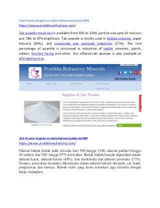 TalcPowderSupplierinIndiaIndonesiaJakartaPRM
https://www.pratibharefractory.com/
Talc powder mesh size is available from 300 to 1200, particle size upto 10 microns
and 78% to 97% brightness. Talc powder is mostly used in Rubber industry, paper
industry (45%), and insecticide and pesticide industries (17%). The rest
percentage of quantity is consumed in industries of textile, ceramics, paints,
rubber, foundry facing and other. Our offered talc powder is also available at
affordableprices.
TalcPowderSupplierinIndia IndonesiaJakartaPRM
https://www.pratibharefractory.com/
Ukuran bubuk bedak talek tersedia dari 300 hingga 1200, ukuran partikel hingga
10 mikron dan 78% hingga 97% kecerahan. Bedak bubuk banyak digunakan dalam
industri karet, industri kertas (45%), dan insektisida dan industri pestisida (17%).
Sisanya, persentase kuantitas dikonsumsi dalam industri tekstil, keramik, cat, karet,
pengecoran dan lainnya. Bubuk talek yang kami tawarkan juga tersedia dengan
harga terjangkau.
 