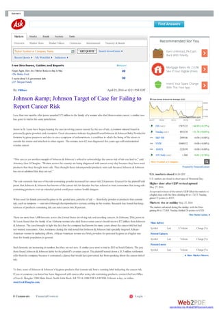 Answers
Markets Stocks Funds Sectors Tools
Overview Market News Market Videos Currencies International Treasury & Bonds
Ticker Symbol or Company Name GETQUOTE Search InvestCenter
Recent Quotes My Watchlist Indicators
By: PRBuzz April 25, 2016 at 12:21 PM EDT
Forget Apple. Here Are 3 Better Stocks to Buy in May
(TheMotleyFool)
5 myths about U.S. government debt
(J.P. Morgan Funds)
Johnson &amp; Johnson Target of Case for Failing to
Report Cancer Risk
Less than two months after jurors awarded $72 million to the family of a woman who died fromovarian cancer, a similar case
has gone to trial in the same jurisdiction.
Jurors in St. Louis have begun hearing the case involving cancer caused by the use of talc, a common mineral found in
personal hygiene powders and cosmetics. Court documents indicate the plaintiff used Johnson & Johnson Baby Powder for
feminine hygiene purposes and also to ease symptoms of endometriosis, a condition in which the lining of the uterus is
outside the uterus and attached to other organs. The woman, now 62, was diagnosed five years ago with endometriod
ovarian cancer.
“This case is yet another example of Johnson & Johnson’s refusal to acknowledge the cancer risk of talc can lead to,” said
Attorney Lisa G. Douglas. “Women across the country are being diagnosed with cancer every day because they have used
products that they thought were safe. They thought these talcumpowder products were safe because Johnson & Johnson
has never admitted that they are not.”
The suit contends that use of the talc-containing powder increased her cancer risk 214 percent. Counsel for the plaintiff told
jurors that Johnson & Johnson has known of the cancer risk for decades but has refused to warn consumers that using talc-
containing products over an extended period could pose serious health dangers.
When used for female personal hygiene in the genital area, particles of talc — frombody powder or products that contain
talc, such as tampons — can travel through the reproductive system, settling in the ovaries. Research has found that long-
termuse of products containing talc can raise cancer risk 30 percent.
There are more than 1,000 lawsuits across the United States involving talc and resulting cancers. In February 2016, jurors in
St. Louis found that the family of an Alabama woman who died fromovarian cancer should receive $72 million fromJohnson
& Johnson. The case brought to light the fact that the company had known for many years about the cancer risk but had
not warned consumers. Also, testimony during the trial noted that Johnson & Johnson had specially targeted African-
American women in marketing efforts. African-American women use body powders for personal hygiene at a higher rate
than the female population in general.
Such lawsuits are increasing in number, but they are not new. A similar case went to trial in 2013 in South Dakota. The jury
there found Johnson & Johnson liable for the plaintiff’s ovarian cancer. The plaintiff turned down a $1.3 million settlement
offer fromthe company because it contained a clause that would have prevented her fromspeaking about the cancer risk of
talc.
To date, none of Johnson & Johnson’s hygiene products that contain talc bear a warning label indicating the cancer risk.
If you or someone you know has been diagnosed with cancer after using talc-containing products, contact the Law Office
of Lisa G. Douglas: 2300 Main Street, North Little Rock, AR72114; 1888-THELAWYER, 24 hours a day; or online,
www.LisaGDouglas.com.
0 Comments FinancialContent Login1
DJI DAILY 17873.22 +44.93 (+0.25%)
Nasdaq DAILY 4933.50 +31.74 (+0.65%)
S&P 500 2099.06 +0.00 (+0.00%)
NYSE 10469.52 +0.00 (+0.00%)
AMEX 2328.99 +0.00 (+0.00%)
10YYield DAILY 1.860 +0.01 (+0.76%)
Poweredby FinancialContent
U.S. markets closed10:30 EDT
U.S. markets areclosed in observanceof Memorial Day.
Higher close after GDP revisedupward
May 27, 2016
An upward revision of thenation's GDP lifted themarkets to
ahigher closewith theDow climbing44 to 17,873. Nasdaq
gained 31 points to 4,933.
Markets rise at middayMay 27, 2016
Themarkets advanced duringthemidday with theDow
gaining40 to 17,868. Nasdaq climbed 26 points to 4,928.
More Market Updates
Most Actives
Symbol Last $ Volume Change(%)
Percent Gainers
Symbol Last Volume Change(%)
Percent Losers
Symbol Last Volume Change(%)
More Market Movers
Recommended For You
Earn Unlimited 2% Cash
Back With Fidelity
Mortgage Rates Hit 2.63%
See If Your Eligible (Free)
Invest Your Spare Change
With This Free App
Enter Symbol or Company
converted by Web2PDFConvert.com
 