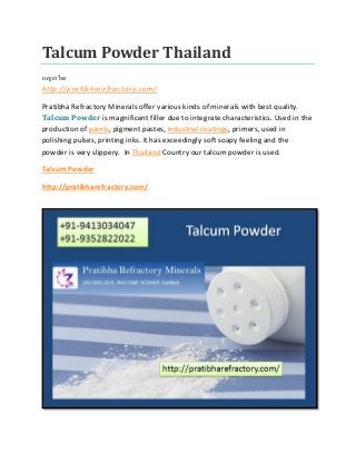 Talcum Powder Thailand
ผงชูรสไทย
http://pratibharefractory.com/
Pratibha Refractory Minerals offer various kinds of minerals with best quality.
Talcum Powder is magnificent filler due to integrate characteristics. Used in the
production of paints, pigment pastes, industrial coatings, primers, used in
polishing pulses, printing inks. It has exceedingly soft soapy feeling and the
powder is very slippery. In Thailand Country our talcum powder is used.
Talcum Powder
http://pratibharefractory.com/
 