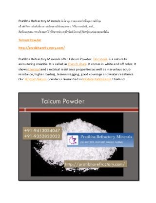 Pratibha Refractory Minerals มีแร่ธาตุหลากหลายชนิดที่มีคุณภาพดีที่สุด
แป้งพัฟคือสารตัวเติมที่สวยงามเนื่องจากมีลักษณะเฉพาะ ใช้ในการผลิตสี, พ่นสี,
สีเคลือบอุตสาหกรรมไพรเมอร์ที่ใช้ในการขัดเงาหมึกพิมพ์มีความรู้สึกสบู่อ่อนนุ่มและผงแป้งลื่น
Talcum Powder
http://pratibharefractory.com/
Pratibha Refractory Minerals offer Talcum Powder. Talc stone is a naturally
accoutering steatite. It is called as French chalk. It comes in white and off color. It
shows thermal and electrical resistance properties as well as marvelous scrub
resistance, higher loading, lessens sagging, good coverage and water resistance.
Our Product talcum powder is demanded in Nakhon Ratchasima Thailand.
 