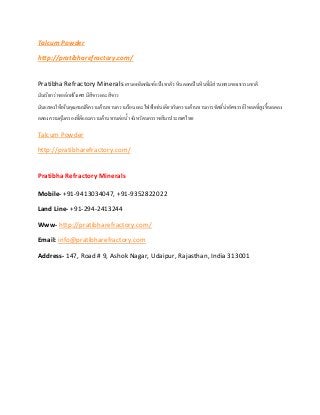 Talcum Powder
http://pratibharefractory.com/
Pratibha Refractory Minerals เสนอผลิตภัณฑ์แป้งทาตัว หินตอคเป็นหินที่มีส่วนผสมของธรรมชาติ
มันเรียกว่าชอล์กฝรั่งเศส มีสีขาวและสีขาว
มันแสดงให้เห็นคุณสมบัติความต้านทานความร้อนและไฟฟ้าเช่นเดียวกับความต้านทานการขัดที่น่าอัศจรรย์โหลดที่สูงขึ้นลดลง
ลดลงความคุ้มครองที่ดีและความต้านทานต่อน้า จังหวัดนครราชสีมาประเทศไทย
Talcum Powder
http://pratibharefractory.com/
Pratibha Refractory Minerals
Mobile- +91-9413034047, +91-9352822022
Land Line- +91-294-2413244
Www- http://pratibharefractory.com/
Email: info@pratibharefractory.com
Address- 147, Road # 9, Ashok Nagar, Udaipur, Rajasthan, India 313001
 