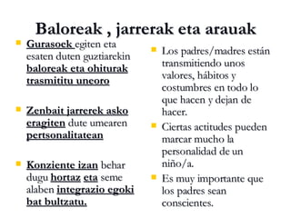 Baloreak , jarrerak eta arauak Gurasoek  egiten eta esaten duten guztiarekin  baloreak eta ohiturak trasmititu uneoro Zenbait jarrerek asko eragiten  dute umearen  pertsonalitatean Konziente izan  behar dugu  hortaz   eta  seme alaben  integrazio egoki bat bultzatu. Los padres/madres están transmitiendo unos valores, hábitos y costumbres en todo lo que hacen y dejan de hacer. Ciertas actitudes pueden marcar mucho la personalidad de un niño/a. Es muy importante que los padres sean conscientes. 