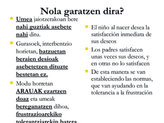 Nola garatzen dira? Umea  jaiotzerakoan bere  nahi guztiak asebete nahi  ditu. Gurasoek, interbentzio horietan,  batzuetan beraien desioak asebetetzen dituzte bestetan ez. Modu horretan  ARAUAK ezartzen doaz  eta umeak  bereganatzen  dihoa,  frustrazioarekiko tolerantziarekin batera. El niño al nacer desea la satisfacción inmediata de sus deseos Los padres satisfacen unas veces sus deseos, y en otras no lo satisfacen De esta manera se van estableciendo las normas, que van ayudando en la tolerancia a la frustración 