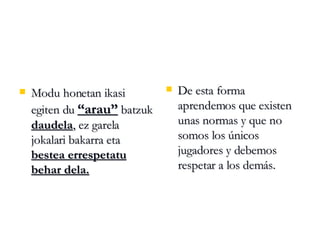 Modu honetan ikasi  egiten du  “arau”  batzuk  daudela , ez garela jokalari bakarra eta  bestea errespetatu behar dela. De esta forma aprendemos que existen unas normas y que no somos los únicos jugadores y debemos respetar a los demás. 