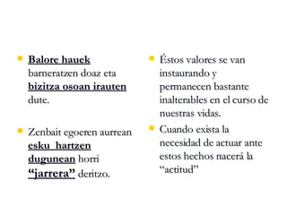 Balore hauek  barneratzen doaz eta  bizitza osoan irauten  dute. Zenbait egoeren aurrean  esku  hartzen dugunean  horri  “jarrera”  deritzo. Éstos valores se van instaurando y permanecen bastante inalterables en el curso de nuestras vidas. Cuando exista la necesidad de actuar ante estos hechos nacerá la “actitud” 