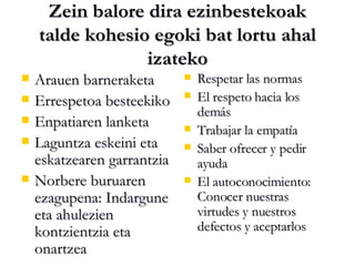 Zein balore dira ezinbestekoak talde kohesio egoki bat lortu ahal izateko Arauen barneraketa Errespetoa besteekiko Enpatiaren lanketa Laguntza eskeini eta eskatzearen garrantzia Norbere buruaren ezagupena: Indargune eta ahulezien kontzientzia eta onartzea Respetar las normas El respeto hacia los demás Trabajar la empatía  Saber ofrecer y pedir ayuda El autoconocimiento: Conocer nuestras virtudes y nuestros defectos y aceptarlos 
