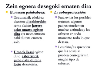 Zein egoera desegoki ematen dira Gurasoen gainbabesa: Traumarik  eduki ez dezaten  aitzakiarekin  seme alaben  jarrera asko onartu egiten dira  eta momentuoro nahi dutena ematen zaie. Umeek ikasi  egiten dute  esfortsurik gabe nahi dutena lortu  dezaketela. La sobreprotección: Para evitar los posibles traumas, algunos padres consienten muchas actitudes y les ofrecen en todo momento todo lo que desean. Los niño/as aprenden que las cosas se pueden conseguir sin ningún tipo de esfuerzo 
