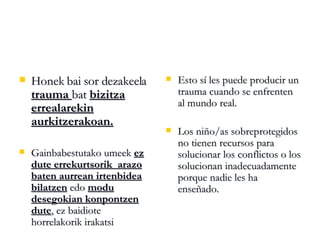 Honek bai sor dezakeela  trauma  bat  bizitza errealarekin aurkitzerakoan. Gainbabestutako umeek  ez dute errekurtsorik  arazo baten aurrean irtenbidea bilatzen  edo  modu desegokian konpontzen dute , ez baidiote horrelakorik irakatsi Esto sí les puede producir un trauma cuando se enfrenten al mundo real.  Los niño/as sobreprotegidos no tienen recursos para solucionar los conflictos o los solucionan inadecuadamente porque nadie les ha enseñado. 