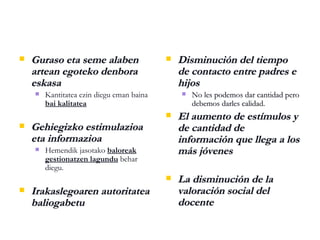 Guraso eta seme alaben artean egoteko denbora eskasa Kantitatea   ezin diegu eman baina  bai kalitatea Gehiegizko estimulazioa eta informazioa Hemendik jasotako  baloreak gestionatzen lagundu  behar diegu. Irakaslegoaren autoritatea baliogabetu Disminución del tiempo de contacto entre padres e hijos No les podemos dar cantidad pero debemos darles calidad. El aumento de estímulos y de cantidad de información que llega a los más jóvenes La disminución de la valoración social del docente 