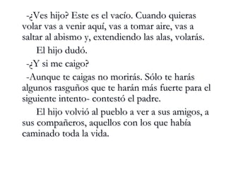 -¿Ves hijo? Este es el vacío. Cuando quieras volar vas a venir aquí, vas a tomar aire, vas a saltar al abismo y, extendiendo las alas, volarás. El hijo dudó. -¿Y si me caigo? -Aunque te caigas no morirás. Sólo te harás algunos rasguños que te harán más fuerte para el siguiente intento- contestó el padre. El hijo volvió al pueblo a ver a sus amigos, a sus compañeros, aquellos con los que había caminado toda la vida. 
