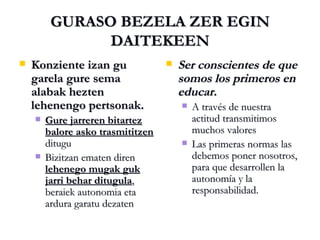 GURASO BEZELA ZER EGIN DAITEKEEN Konziente izan gu garela gure sema alabak hezten lehenengo pertsonak. Gure jarreren bitartez balore asko trasmititzen  ditugu Bizitzan ematen diren  lehenego mugak guk jarri behar ditugula , beraiek autonomia eta ardura garatu dezaten Ser conscientes de que somos los primeros en educar. A través de nuestra actitud transmitimos muchos valores Las primeras normas las debemos poner nosotros, para que desarrollen la autonomía y la responsabilidad. 