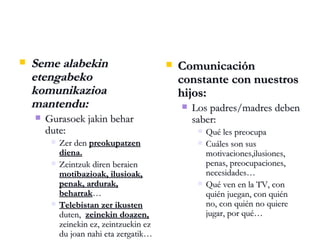 Seme alabekin etengabeko komunikazioa mantendu: Gurasoek jakin behar dute: Zer den  preokupatzen diena. Zeintzuk diren beraien  motibazioak, ilusioak, penak, ardurak, beharrak … Telebistan zer ikusten  duten,  zeinekin doazen,  zeinekin ez, zeintzuekin ez du joan nahi eta zergatik… Comunicación constante con nuestros hijos: Los padres/madres deben saber: Qué les preocupa Cuáles son sus motivaciones,ilusiones, penas, preocupaciones, necesidades… Qué ven en la TV, con quién juegan, con quién no, con quién no quiere jugar, por qué… 