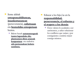 Seme alabak  erresponsabilitatean,   iraunkortasunean  (perseverancia),  esfortxuan   eta  besteekiko errespetuan  heztea. Balore hauek  autonomoagoak izaten lagunduko die,   planteatzen diren arazoak konpontzen   eta ondorioz  arlo pertsonalean hobeto sentitzen. Educar a los hijo/as en la  responsabilidad, perseverancia, el esfuerzo y el respeto a los demás . Éstos valores le ayudarán a ser autónomos, a saber solucionar los conflictos que surjan y por consiguiente a sentirse mejor consigo mismos. 