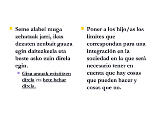Seme alabei muga zehatzak jarri, ikas dezaten zenbait gauza egin daitezkeela eta beste asko ezin direla egin. Giza arauak existitzen direla  eta  bete behar direla. Poner a los hijo/as los límites que correspondan para una integración en la sociedad en la que será necesario tener en cuenta que hay cosas que pueden hacer y cosas que no. 