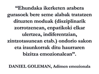 “ Ehundaka ikerketen arabera gurasoek bere seme alabak tratatzen dituzten moduak (disziplinarik zorrotzenean, enpatikoki elkar ulertzea, indiferentzian, zintzotasunean etab.) ondorio sakon eta iraunkorrak ditu haurraren bizitza emozionalean”. DANIEL GOLEMAN, Adimen emozionala 