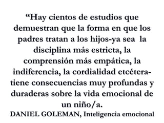 “ Hay cientos de estudios que demuestran que la forma en que los padres tratan a los hijos-ya sea  la disciplina más estricta, la comprensión más empática, la indiferencia, la cordialidad etcétera- tiene consecuencias muy profundas y duraderas sobre la vida emocional de un niño/a. DANIEL GOLEMAN, Inteligencia emocional 