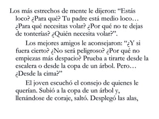 Los más estrechos de mente le dijeron: “Estás loco? ¿Para qué? Tu padre está medio loco… ¿Para qué necesitas volar? ¿Por qué no te dejas de tonterías? ¿Quién necesita volar?”. Los mejores amigos le aconsejaron: “¿Y si fuera cierto? ¿No será peligroso? ¿Por qué no empiezas más despacio? Prueba a tirarte desde la escalera o desde la copa de un árbol. Pero…¿Desde la cima?” El joven escuchó el consejo de quienes le querían. Subió a la copa de un árbol y, llenándose de coraje, saltó. Desplegó las alas, 