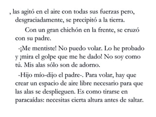 , las agitó en el aire con todas sus fuerzas pero, desgraciadamente, se precipitó a la tierra. Con un gran chichón en la frente, se cruzó con su padre. -¡Me mentiste! No puedo volar. Lo he probado y ¡mira el golpe que me he dado! No soy como tú. Mis alas sólo son de adorno. -Hijo mío-dijo el padre-. Para volar, hay que crear un espacio de aire libre necesario para que las alas se desplieguen. Es como tirarse en paracaídas: necesitas cierta altura antes de saltar. 