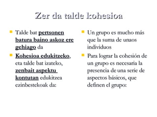 Zer da talde kohesioa Talde bat  pertsonen batura baino askoz ere gehiago  da Kohesioa edukitzeko , eta talde bat izateko,  zenbait aspektu  kontutan  edukitzea ezinbestekoak da: Un grupo es mucho más que la suma de unaos individuos Para lograr la cohesión de un grupo es necesaria la presencia de una serie de aspectos básicos, que definen el grupo:  