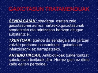 GAIXOTASUN TRATAMENDUAK
SENDAGAIAK: sendagai esaten zaie
gaixotasunei aurrea hartzeko,gaixotasunak
sendatzeko eta arintzekoa hartzen ditugun
substantziei.
TXERTOAK: txertoa da sendagaia eta jartzen
zaizkie pertsona osasuntsuei, gaixotasun
infekziosorik ez harrapatzeko.
ANTIBIOTIKOAK: Antibiotikoak bakteriontzat
substantzia toxikoak dira .Horrez gain ez diete
kalte egiten pertsonei.
 