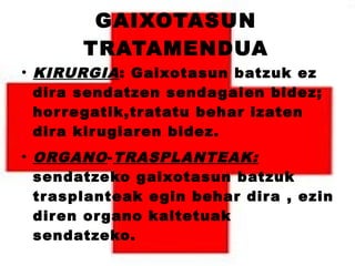 GAIXOTASUN
TRATAMENDUA
●
KIRURGIA: Gaixotasun batzuk ez
dira sendatzen sendagaien bidez;
horregatik,tratatu behar izaten
dira kirugiaren bidez.
●
ORGANO-TRASPLANTEAK:
sendatzeko gaixotasun batzuk
trasplanteak egin behar dira , ezin
diren organo kaltetuak
sendatzeko.
 