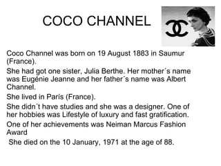 COCO CHANNEL
Coco Channel was born on 19 August 1883 in Saumur
(France).
She had got one sister, Julia Berthe. Her mother´s name
was Eugénie Jeanne and her father´s name was Albert
Channel.
She lived in París (France).
She didn´t have studies and she was a designer. One of
her hobbies was Lifestyle of luxury and fast gratification.
One of her achievements was Neiman Marcus Fashion
Award
She died on the 10 January, 1971 at the age of 88.
 